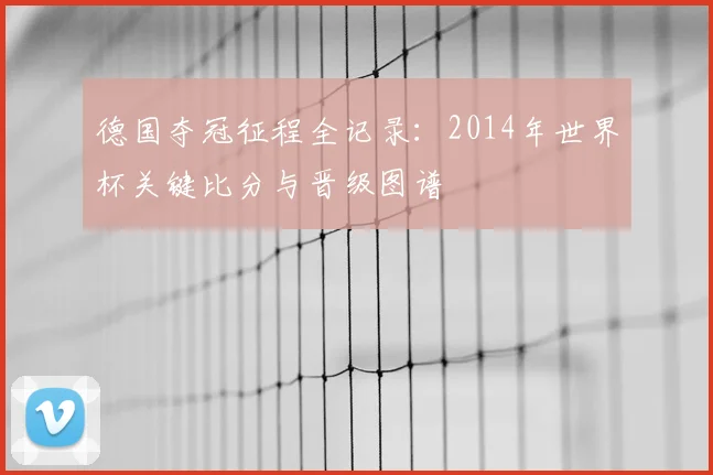 德国夺冠征程全记录：2014年世界杯关键比分与晋级图谱