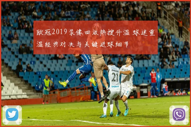 欧冠2019录像回放热搜升温 球迷重温经典对决与关键进球细节