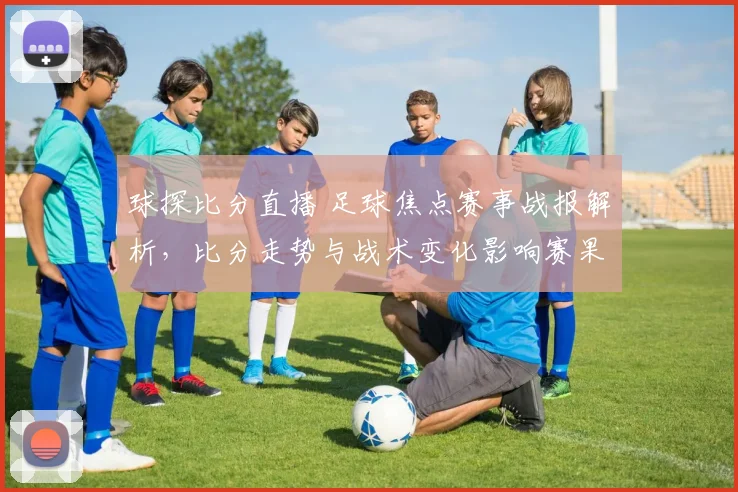 球探比分直播 足球焦点赛事战报解析，比分走势与战术变化影响赛果看点