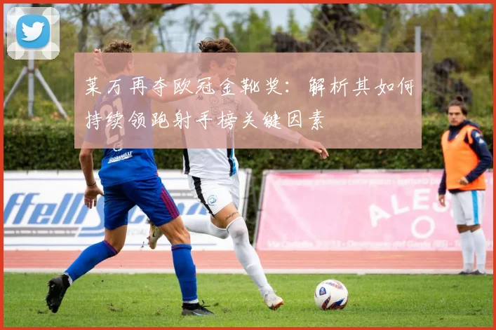 莱万再夺欧冠金靴奖：解析其如何持续领跑射手榜关键因素