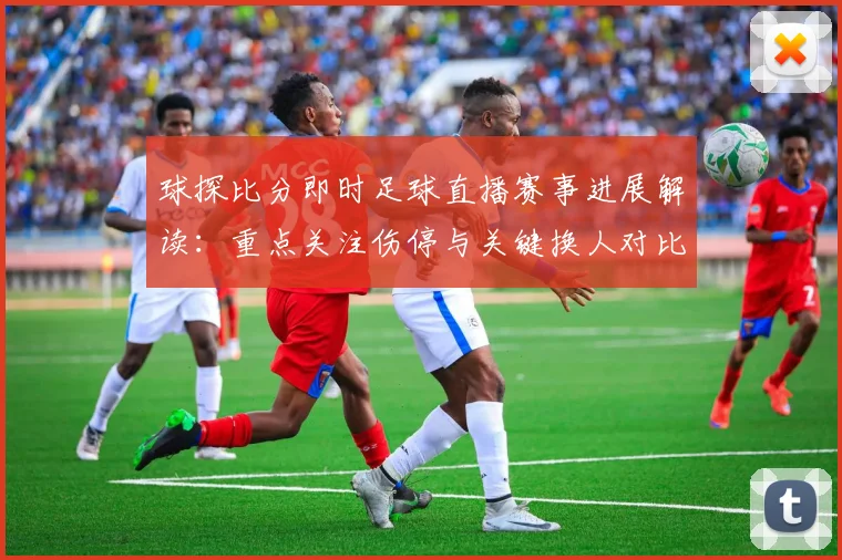 球探比分即时足球直播赛事进展解读：重点关注伤停与关键换人对比赛走势影响