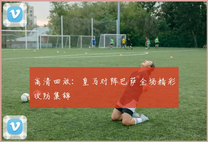 高清回放：皇马对阵巴萨全场精彩攻防集锦