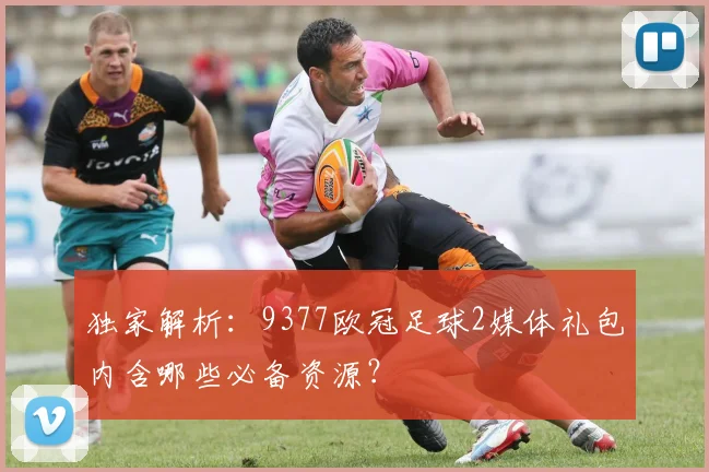 独家解析：9377欧冠足球2媒体礼包内含哪些必备资源？