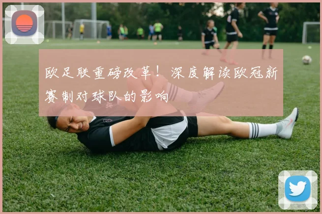 欧足联重磅改革！深度解读欧冠新赛制对球队的影响