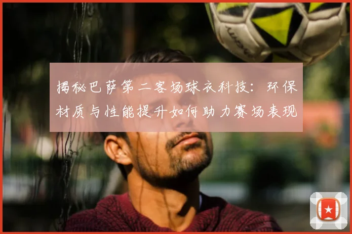 揭秘巴萨第二客场球衣科技：环保材质与性能提升如何助力赛场表现