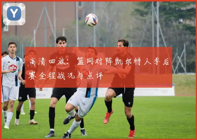 高清回放：篮网对阵凯尔特人季后赛全程战况与点评