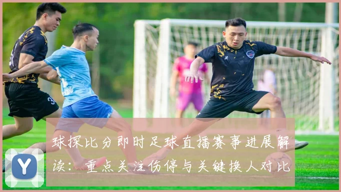 球探比分即时足球直播赛事进展解读：重点关注伤停与关键换人对比赛走势影响