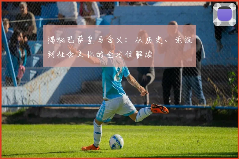 揭秘巴萨皇马含义：从历史、竞技到社会文化的全方位解读
