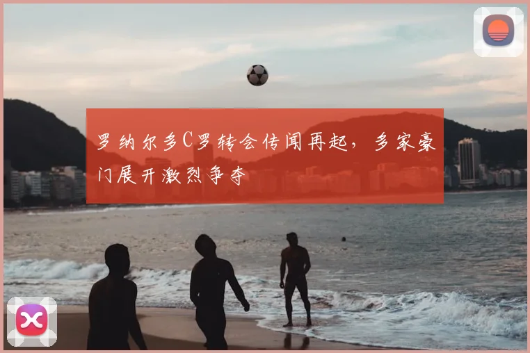 罗纳尔多C罗转会传闻再起，多家豪门展开激烈争夺