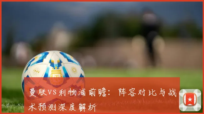 曼联vs利物浦前瞻：阵容对比与战术预测深度解析