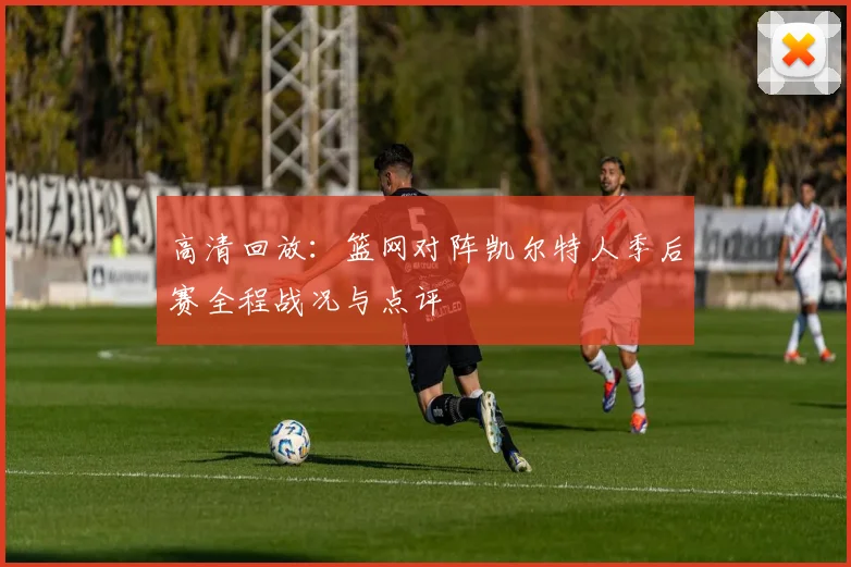 高清回放：篮网对阵凯尔特人季后赛全程战况与点评